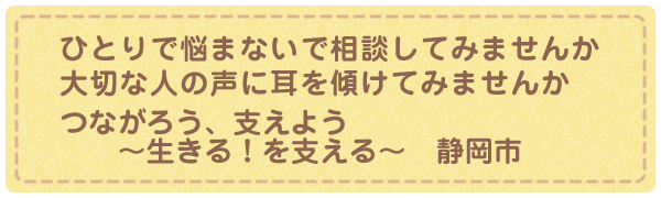 一人で悩まないで相談してみませんか 大切な人の声に耳を傾けてみませんか つながろう、支えよう ～生きる！を支える～　静岡市